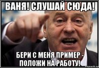 ваня! слушай сюда! бери с меня пример - положи на работу!