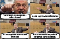 Ты, Катруся, спрашиваешь о работе Макса? мол и с друзьями общается и с молодыми мамочками хихи-хаха Какая может быть работа когда ты, Катя, на связи..