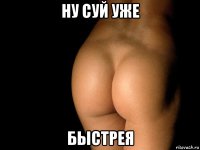 ну суй уже быстрея