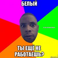 белый ты ещё не работаешь?