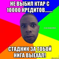 не выбил ктар с 10000 кредитов....... стадник за тобой нига выехал!