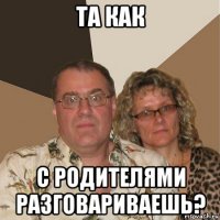 та как с родителями разговариваешь?