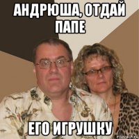 андрюша, отдай папе его игрушку