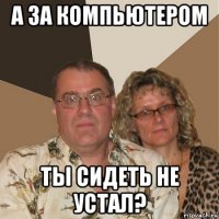 а за компьютером ты сидеть не устал?