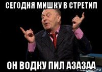 сегодня мишку в стретил он водку пил азазаа