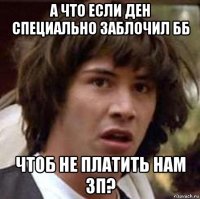 а что если ден специально заблочил бб чтоб не платить нам зп?