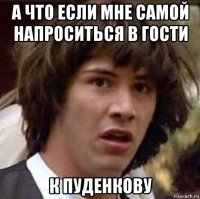 а что если мне самой напроситься в гости к пуденкову