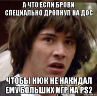 а что если брови специально дропнул на дос чтобы нюк не накидал ему больших игр на ps2