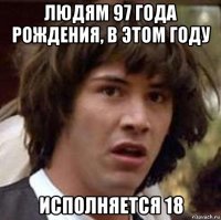 людям 97 года рождения, в этом году исполняется 18