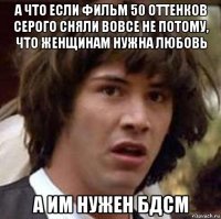 а что если фильм 50 оттенков серого сняли вовсе не потому, что женщинам нужна любовь а им нужен бдсм