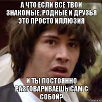 а что если все твои знакомые, родные и друзья это просто иллюзия и ты постоянно разговариваешь сам с собой?