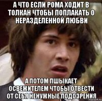 а что если рома ходит в толкан чтобы поплакать о неразделенной любви а потом пшыкает освежителем чтобы отвести от себя ненужные подозрения