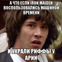 а что если iron maiden воспользовались машиной времени и украли риффы у арии