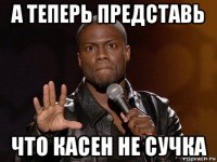 а теперь представь что касен не сучка