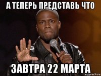 а теперь представь что завтра 22 марта