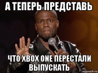 а теперь представь что xbox one перестали выпускать