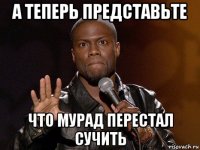 а теперь представьте что мурад перестал сучить