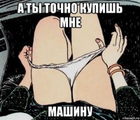 а ты точно купишь мне машину