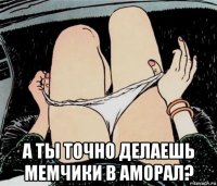  а ты точно делаешь мемчики в аморал?