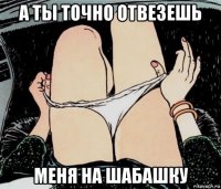 а ты точно отвезешь меня на шабашку