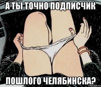 а ты точно подписчик пошлого челябинска?