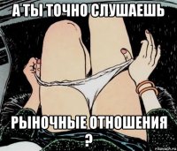 а ты точно слушаешь рыночные отношения ?