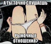 а ты точно слушаешь рыночные отношения?