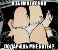 а ты мне точно подаришь мне note4?