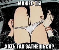 может, ты хоть так затнешься?