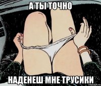 а ты точно наденеш мне трусики