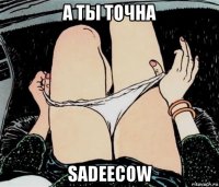 а ты точна sadeecow