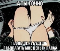 а ты точно больше не будешь предлагать мне деньги,папа?