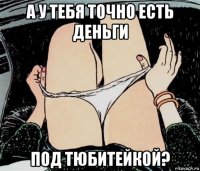 а у тебя точно есть деньги под тюбитейкой?