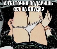 а ты точно подаришь сет на блуда? 