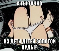 а ты точно из дети детей золотой орды?