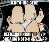 а я точно себе сегодня рисану репу и забаню кого-нибудь??