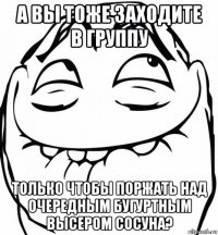 а вы тоже заходите в группу только чтобы поржать над очередным бугуртным высером сосуна?