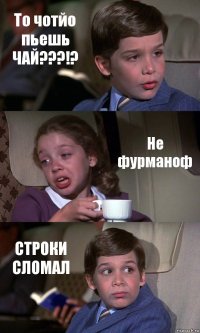 То чотйо пьешь ЧАЙ???!? Не фурманоф СТРОКИ СЛОМАЛ