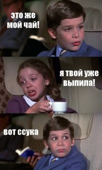 это же мой чай! я твой уже выпила! вот ссука