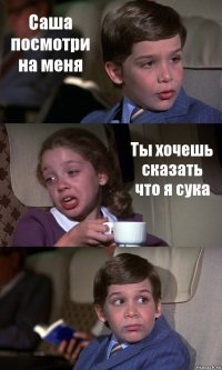 Саша посмотри на меня Ты хочешь сказать что я сука 