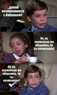 ...давай познакомимся с бабушкой? Не, ну нормально же общались, че ты начинаешь? Не, ну нормально же общались, че ты начинаешь?