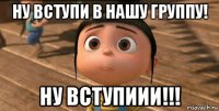 ну вступи в нашу группу! ну вступиии!!!