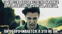 то чувство когда встретил на улице друга, зовешь его, зовешь, зовешь, он оборачивается, а это не он.