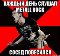 каждый день слушал metall rock сосед повесился