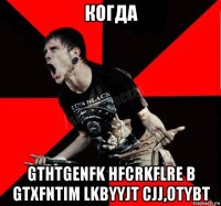 когда gthtgenfk hfcrkflre b gtxfntim lkbyyjt cjj,otybt