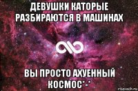 девушки каторые разбираются в машинах вы просто ахуенный космос*-*