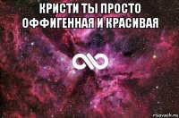 кристи ты просто оффигeнная и красивая 