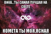 вика...ты самая лучшая на свете комета ты моя,ясная