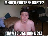 много употребляете? да что вы, как все!