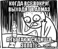 когда все вокруг выходят в алмаз а ты так и сидиш в золоте